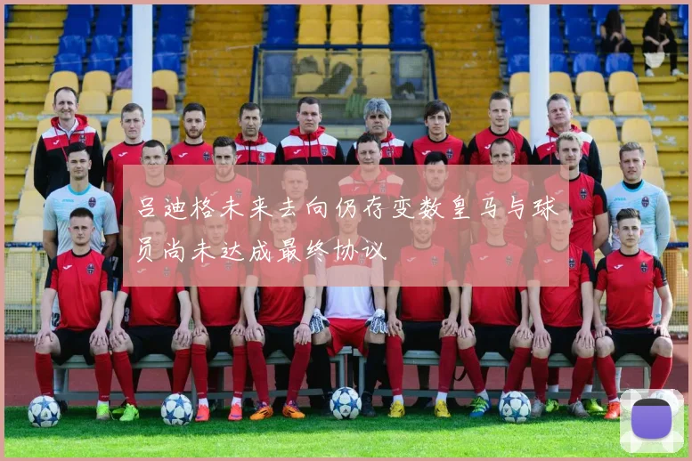 吕迪格未来去向仍存变数皇马与球员尚未达成最终协议