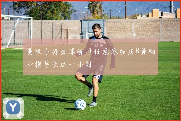 曼联小将分享练习任意球经历B费耐心指导长达一小时