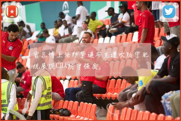 曾凡博上场即紧逼布克遭吹防守犯规展现CBA防守强度