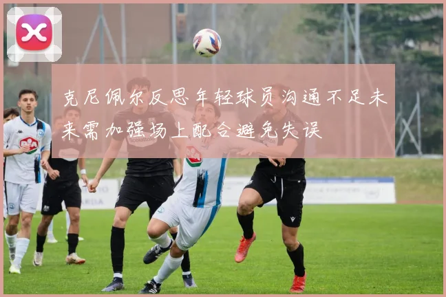 克尼佩尔反思年轻球员沟通不足未来需加强场上配合避免失误