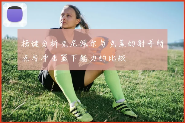 杨健分析克尼佩尔与克莱的射手特点与冲击篮下能力的比较