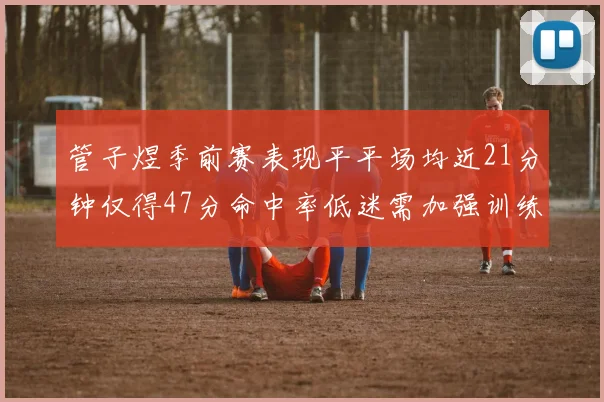 管子煜季前赛表现平平场均近21分钟仅得47分命中率低迷需加强训练