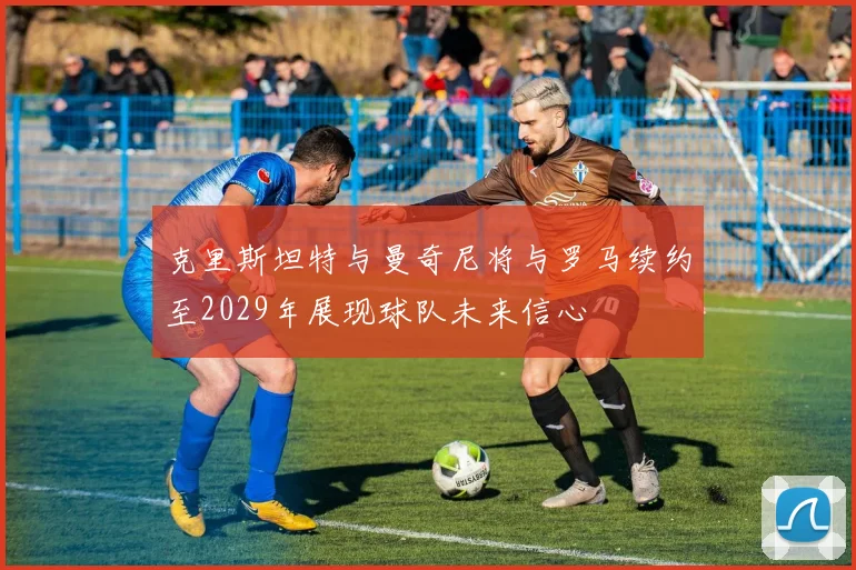 克里斯坦特与曼奇尼将与罗马续约至2029年展现球队未来信心