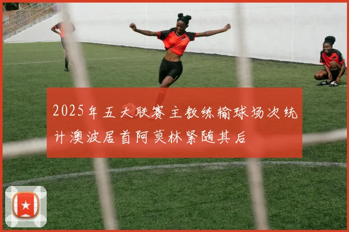 2025年五大联赛主教练输球场次统计澳波居首阿莫林紧随其后