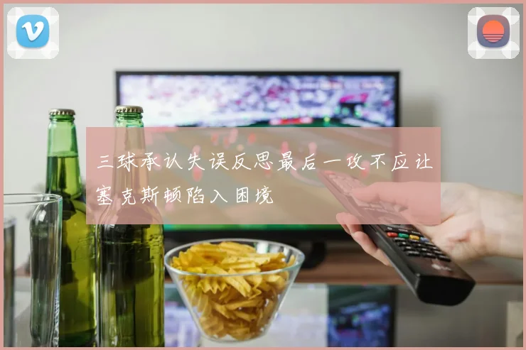 三球承认失误反思最后一攻不应让塞克斯顿陷入困境