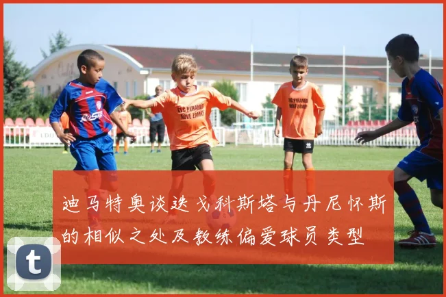 迪马特奥谈迭戈科斯塔与丹尼怀斯的相似之处及教练偏爱球员类型