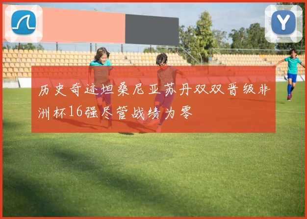 历史奇迹坦桑尼亚苏丹双双晋级非洲杯16强尽管战绩为零