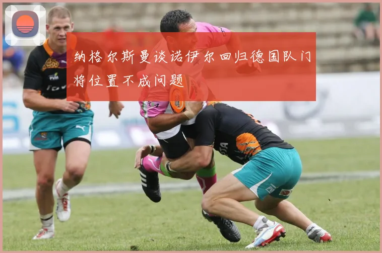 纳格尔斯曼谈诺伊尔回归德国队门将位置不成问题