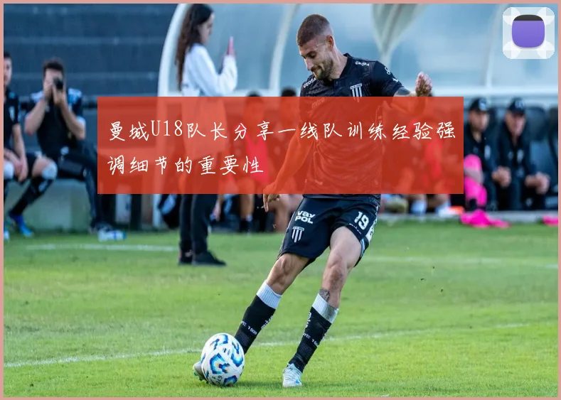 曼城U18队长分享一线队训练经验强调细节的重要性