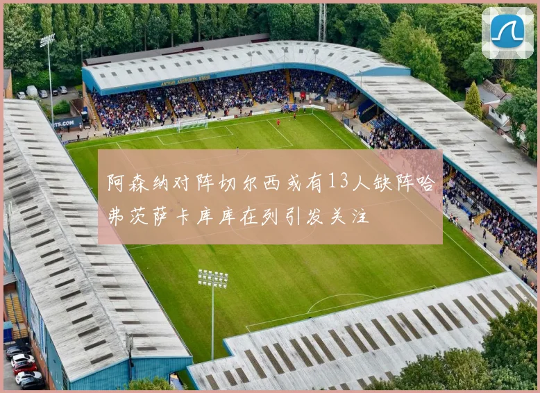 阿森纳对阵切尔西或有13人缺阵哈弗茨萨卡库库在列引发关注