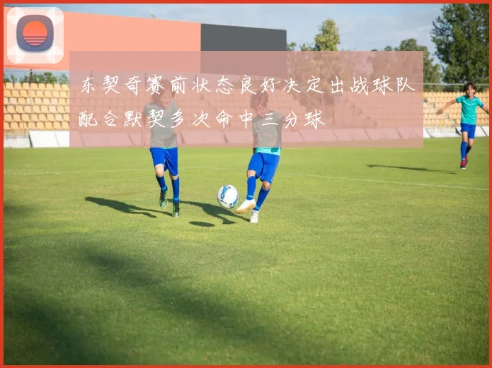 东契奇赛前状态良好决定出战球队配合默契多次命中三分球