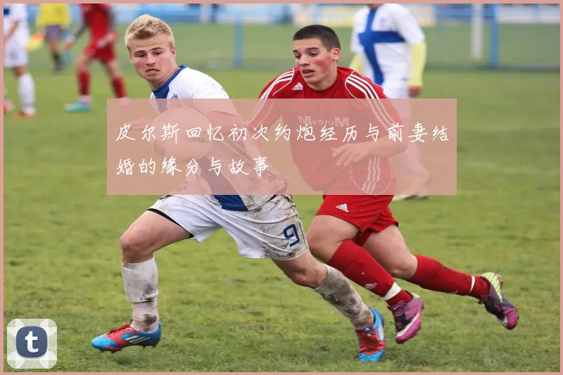 皮尔斯回忆初次约炮经历与前妻结婚的缘分与故事