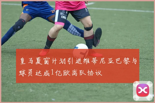 皇马夏窗计划引进维蒂尼亚巴黎与球员达成1亿欧离队协议