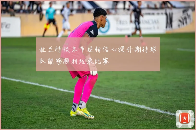 杜兰特谈末节逆转信心提升期待球队能够顺利结束比赛