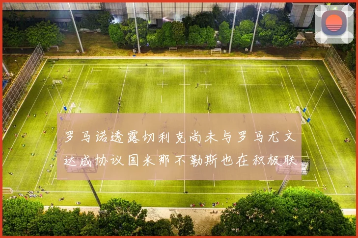 罗马诺透露切利克尚未与罗马尤文达成协议国米那不勒斯也在积极联系