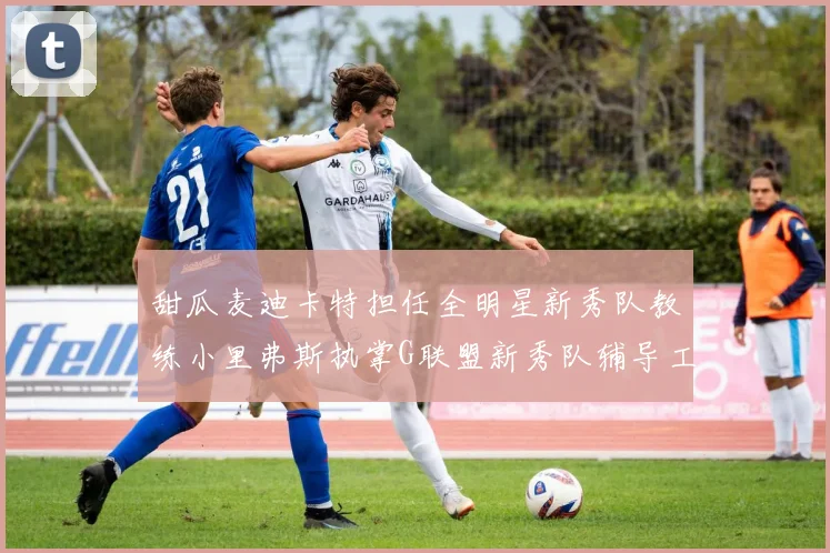 甜瓜麦迪卡特担任全明星新秀队教练小里弗斯执掌G联盟新秀队辅导工作