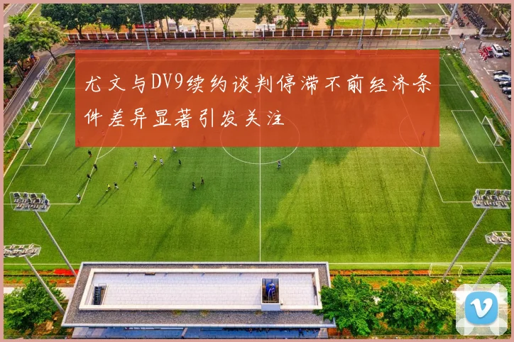 尤文与DV9续约谈判停滞不前经济条件差异显著引发关注