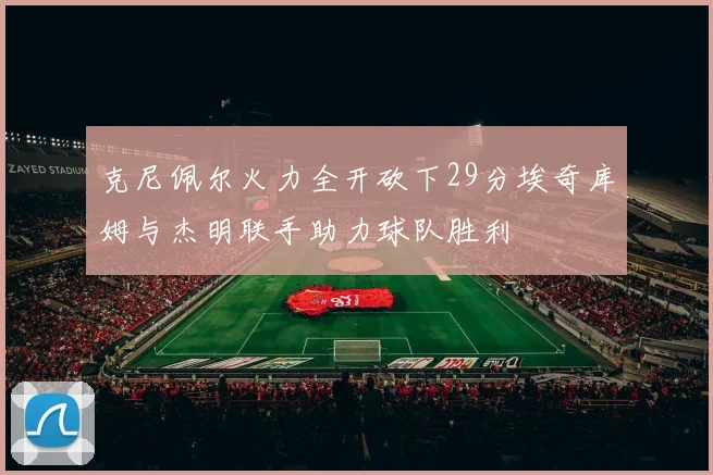 克尼佩尔火力全开砍下29分埃奇库姆与杰明联手助力球队胜利