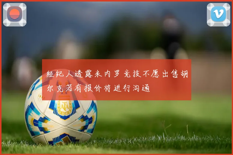 经纪人透露米内罗竞技不愿出售胡尔克若有报价将进行沟通