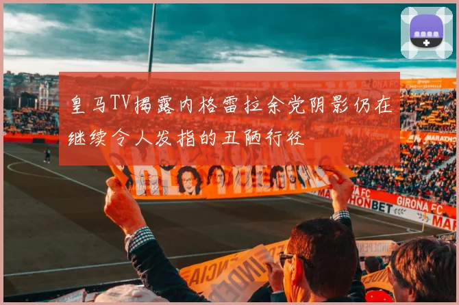 皇马TV揭露内格雷拉余党阴影仍在继续令人发指的丑陋行径