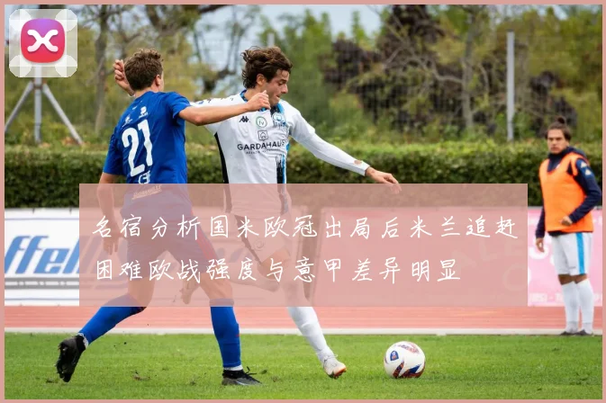 名宿分析国米欧冠出局后米兰追赶困难欧战强度与意甲差异明显