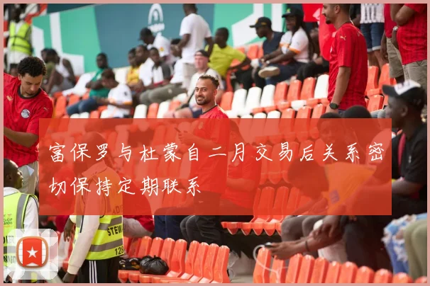 富保罗与杜蒙自二月交易后关系密切保持定期联系
