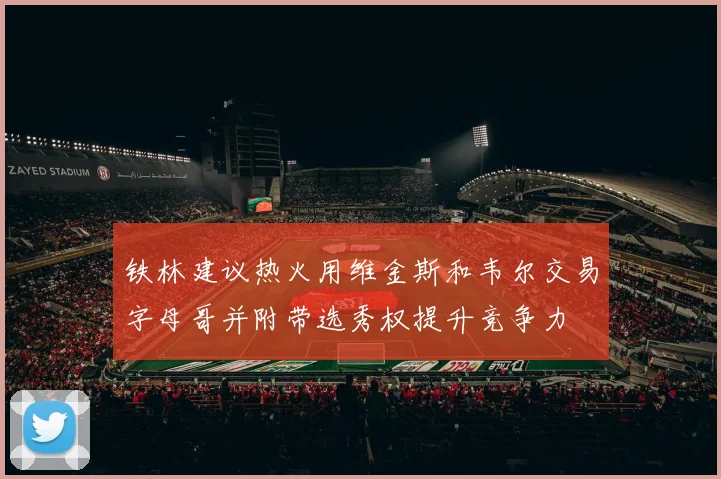 铁林建议热火用维金斯和韦尔交易字母哥并附带选秀权提升竞争力