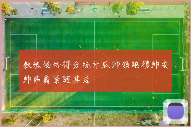 教练场均得分统计瓜帅领跑穆帅安帅弗爵紧随其后